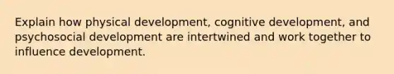 Explain how physical development, cognitive development, and psychosocial development are intertwined and work together to influence development.