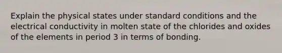 Explain the physical states under standard conditions and the electrical conductivity in molten state of the chlorides and oxides of the elements in period 3 in terms of bonding.