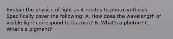 Explain the physics of light as it relates to photosynthesis. Specifically cover the following: A. How does the wavelength of visible light correspond to its color? B. What's a photon? C. What's a pigment?