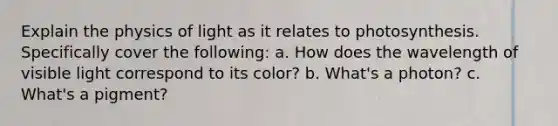 Explain the physics of light as it relates to photosynthesis. Specifically cover the following: a. How does the wavelength of visible light correspond to its color? b. What's a photon? c. What's a pigment?