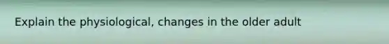 Explain the physiological, changes in the older adult