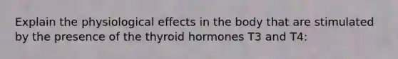 Explain the physiological effects in the body that are stimulated by the presence of the thyroid hormones T3 and T4: