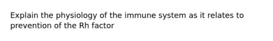 Explain the physiology of the immune system as it relates to prevention of the Rh factor