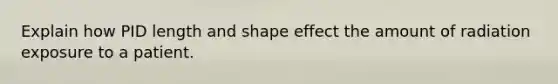 Explain how PID length and shape effect the amount of radiation exposure to a patient.