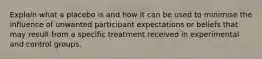 Explain what a placebo is and how it can be used to minimise the influence of unwanted participant expectations or beliefs that may result from a specific treatment received in experimental and control groups.