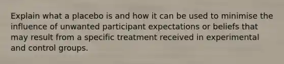 Explain what a placebo is and how it can be used to minimise the influence of unwanted participant expectations or beliefs that may result from a specific treatment received in experimental and control groups.