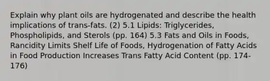 Explain why plant oils are hydrogenated and describe the health implications of trans-fats. (2) 5.1 Lipids: Triglycerides, Phospholipids, and Sterols (pp. 164) 5.3 Fats and Oils in Foods, Rancidity Limits Shelf Life of Foods, Hydrogenation of Fatty Acids in Food Production Increases Trans Fatty Acid Content (pp. 174-176)