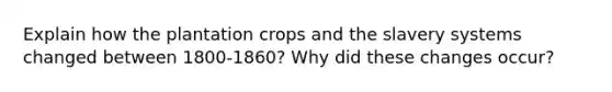 Explain how the plantation crops and the slavery systems changed between 1800-1860? Why did these changes occur?