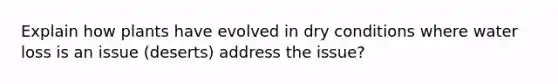 Explain how plants have evolved in dry conditions where water loss is an issue (deserts) address the issue?