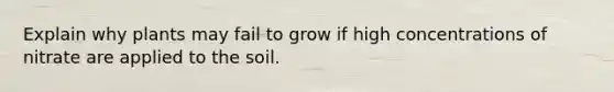 Explain why plants may fail to grow if high concentrations of nitrate are applied to the soil.