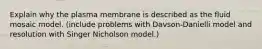 Explain why the plasma membrane is described as the fluid mosaic model. (include problems with Davson-Danielli model and resolution with Singer Nicholson model.)