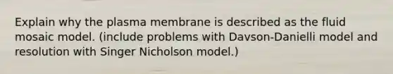 Explain why the plasma membrane is described as the fluid mosaic model. (include problems with Davson-Danielli model and resolution with Singer Nicholson model.)