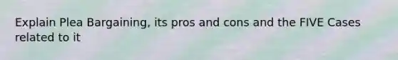 Explain Plea Bargaining, its pros and cons and the FIVE Cases related to it