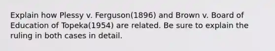 Explain how Plessy v. Ferguson(1896) and Brown v. Board of Education of Topeka(1954) are related. Be sure to explain the ruling in both cases in detail.