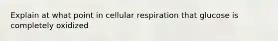 Explain at what point in cellular respiration that glucose is completely oxidized