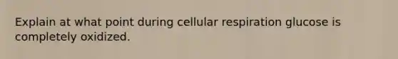 Explain at what point during cellular respiration glucose is completely oxidized.