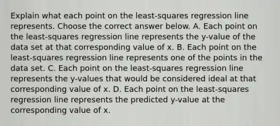 Explain what each point on the​ least-squares regression line represents. Choose the correct answer below. A. Each point on the​ least-squares regression line represents the​ y-value of the data set at that corresponding value of x. B. Each point on the​ least-squares regression line represents one of the points in the data set. C. Each point on the​ least-squares regression line represents the​ y-values that would be considered ideal at that corresponding value of x. D. Each point on the​ least-squares regression line represents the predicted​ y-value at the corresponding value of x.