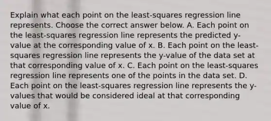 Explain what each point on the​ least-squares regression line represents. Choose the correct answer below. A. Each point on the​ least-squares regression line represents the predicted​ y-value at the corresponding value of x. B. Each point on the​ least-squares regression line represents the​ y-value of the data set at that corresponding value of x. C. Each point on the​ least-squares regression line represents one of the points in the data set. D. Each point on the​ least-squares regression line represents the​ y-values that would be considered ideal at that corresponding value of x.