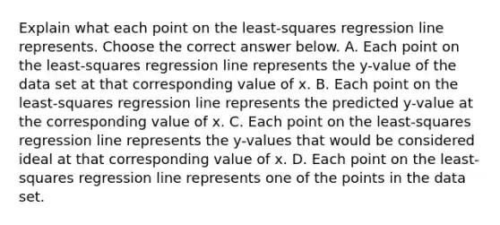 Explain what each point on the​ least-squares regression line represents. Choose the correct answer below. A. Each point on the​ least-squares regression line represents the​ y-value of the data set at that corresponding value of x. B. Each point on the​ least-squares regression line represents the predicted​ y-value at the corresponding value of x. C. Each point on the​ least-squares regression line represents the​ y-values that would be considered ideal at that corresponding value of x. D. Each point on the​ least-squares regression line represents one of the points in the data set.