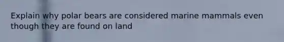 Explain why polar bears are considered marine mammals even though they are found on land