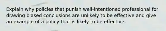 Explain why policies that punish well-intentioned professional for drawing biased conclusions are unlikely to be effective and give an example of a policy that is likely to be effective.