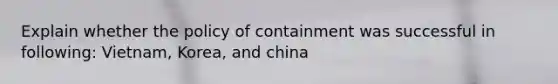 Explain whether the policy of containment was successful in following: Vietnam, Korea, and china