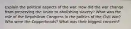 Explain the political aspects of the war. How did the war change from preserving the Union to abolishing slavery? What was the role of the Republican Congress in the politics of the Civil War? Who were the Copperheads? What was their biggest concern?