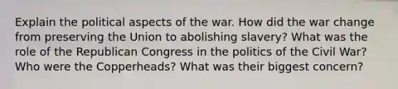 Explain the political aspects of the war. How did the war change from preserving the Union to abolishing slavery? What was the role of the Republican Congress in the politics of the Civil War? Who were the Copperheads? What was their biggest concern?