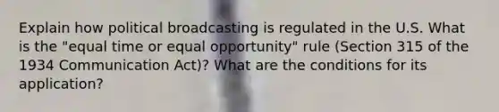 Explain how political broadcasting is regulated in the U.S. What is the "equal time or equal opportunity" rule (Section 315 of the 1934 Communication Act)? What are the conditions for its application?