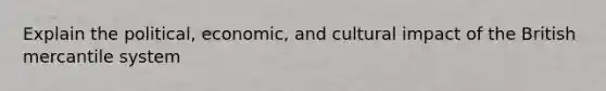 Explain the political, economic, and cultural impact of the British mercantile system