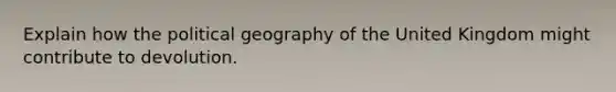 Explain how the political geography of the United Kingdom might contribute to devolution.