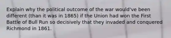 Explain why the political outcome of the war would've been different (than it was in 1865) if the Union had won the First Battle of Bull Run so decisively that they invaded and conquered Richmond in 1861.