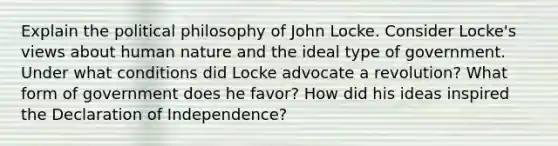 Explain the political philosophy of John Locke. Consider Locke's views about human nature and the ideal type of government. Under what conditions did Locke advocate a revolution? What form of government does he favor? How did his ideas inspired the Declaration of Independence?