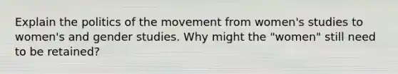 Explain the politics of the movement from women's studies to women's and gender studies. Why might the "women" still need to be retained?