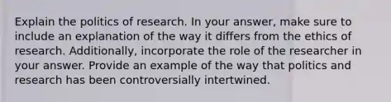 Explain the politics of research. In your answer, make sure to include an explanation of the way it differs from the ethics of research. Additionally, incorporate the role of the researcher in your answer. Provide an example of the way that politics and research has been controversially intertwined.