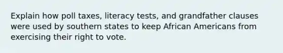 Explain how poll taxes, literacy tests, and grandfather clauses were used by southern states to keep African Americans from exercising their right to vote.