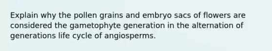 Explain why the pollen grains and embryo sacs of flowers are considered the gametophyte generation in the alternation of generations life cycle of angiosperms.