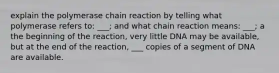 explain the polymerase chain reaction by telling what polymerase refers to: ___; and what chain reaction means: ___; a the beginning of the reaction, very little DNA may be available, but at the end of the reaction, ___ copies of a segment of DNA are available.