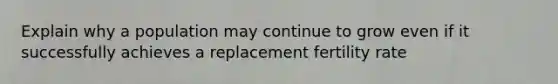 Explain why a population may continue to grow even if it successfully achieves a replacement fertility rate