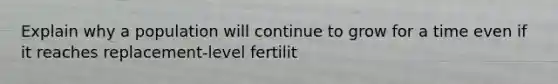 Explain why a population will continue to grow for a time even if it reaches replacement-level fertilit