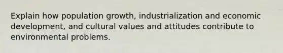 Explain how population growth, industrialization and economic development, and cultural values and attitudes contribute to environmental problems.