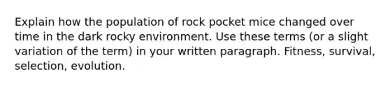 Explain how the population of rock pocket mice changed over time in the dark rocky environment. Use these terms (or a slight variation of the term) in your written paragraph. Fitness, survival, selection, evolution.