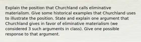 Explain the position that Churchland calls eliminative materialism. Give some historical examples that Churchland uses to illustrate the position. State and explain one argument that Churchland gives in favor of eliminative materialism (we considered 3 such arguments in class). Give one possible response to that argument.