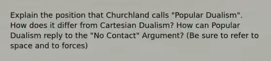 Explain the position that Churchland calls "Popular Dualism". How does it differ from Cartesian Dualism? How can Popular Dualism reply to the "No Contact" Argument? (Be sure to refer to space and to forces)