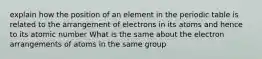 explain how the position of an element in the periodic table is related to the arrangement of electrons in its atoms and hence to its atomic number What is the same about the electron arrangements of atoms in the same group