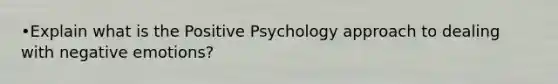 •Explain what is the Positive Psychology approach to dealing with negative emotions?