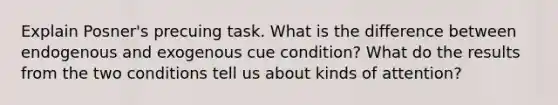 Explain Posner's precuing task. What is the difference between endogenous and exogenous cue condition? What do the results from the two conditions tell us about kinds of attention?