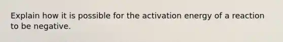 Explain how it is possible for the activation energy of a reaction to be negative.