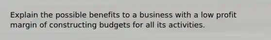 Explain the possible benefits to a business with a low profit margin of constructing budgets for all its activities.