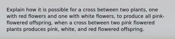 Explain how it is possible for a cross between two plants, one with red flowers and one with white flowers, to produce all pink-flowered offspring, when a cross between two pink flowered plants produces pink, white, and red flowered offspring.